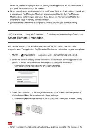 Page 158When the product is in playback  mode, the registered  application will not launch  even if
you touch  the smartphone to the product.
When you call  up an application with one touch, even if that application does not work with
a smartphone, PlayMemories Mobile  on smartphone will launch. Exit PlayMemories
Mobile  without performing an operation.  If you do not exit PlayMemories Mobile, the
smartphone stays in standby  connection status.
[Smart  Remote  Embedded] is assigned  to [One-touch(NFC)] as a...