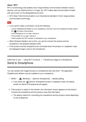 Page 160About “NFC”
NFC is a technology that enables  short-range wireless communication between various
devices, such as mobile  phones or IC tags, etc. NFC makes  data  communication simpler
with just a touch  on the designated touch -point.
NFC (Near  Field Communication) is an international  standard of short-range wireless
communication technology.
Note
If you cannot  make  a connection, do as the following:
Launch PlayMemories Mobile  on your  smartphone, and then  move  the smartphone slowly  toward
the...