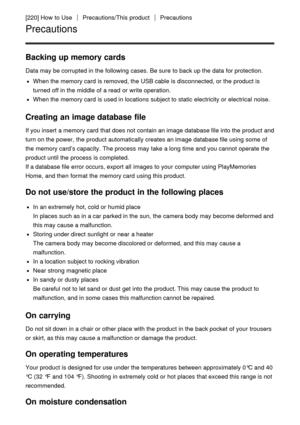 Page 181[220] How  to UsePrecautions/This  productPrecautions
Precautions
Backing up memory cards
Data may be corrupted in the following cases. Be sure  to back up the data  for protection.
When the memory card  is removed, the USB cable is disconnected, or the product is
turned off in the middle  of a read  or write operation.
When the memory card  is used in locations  subject to static electricity or electrical  noise.
Creating an image database file
If you insert  a memory card  that does not contain an...