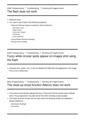 Page 203[248] TroubleshootingTroubleshootingShooting  still  images/movies
The flash does not work.
Raise the flash.
You cannot  use a flash in the following situations:
When the following modes  are  selected  in [Scene Selection].
[Anti  Motion  Blur]
[Night Scene]
[Hand- held Twilight]
[Fireworks]
[High  Sensitivity]
During  Sweep Panorama shooting.
During  movie recording.
[249] TroubleshootingTroubleshootingShooting  still  images/movies
Fuzzy white circular spots appear on images shot using
the flash....