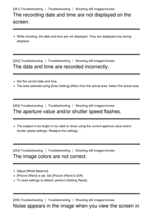 Page 204[251] TroubleshootingTroubleshootingShooting  still  images/movies
The recording date and time are not displayed on the
screen.
While  shooting, the date  and time are  not displayed.  They are  displayed only during
playback.
[252] Troubleshooting
TroubleshootingShooting  still  images/movies
The date and time are recorded incorrectly.
Set  the correct date  and time.
The area  selected using [Area Setting] differs from the actual area. Select the actual area.
[253] Troubleshooting...