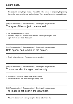 Page 205a dark place.
The product is attempting to increase the visibility  of the screen  by temporarily  brightening
the monitor under conditions  of low  illumination. There is no effect  on the recorded  image.
[256] Troubleshooting
TroubleshootingShooting  still  images/movies
The eyes of the subject come out red.
Set   [Red Eye Reduction] to [On].
Shoot the subject at a distance closer than  the flash range using the flash.
Light the room and shoot  the subject.
[257] Troubleshooting...