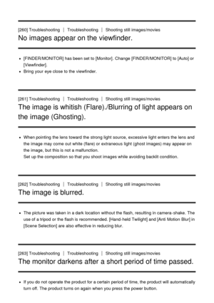 Page 206[260] TroubleshootingTroubleshootingShooting  still  images/movies
No images appear on the viewfinder.
[FINDER/MONITOR] has been set to [Monitor] . Change  [FINDER/MONITOR]  to [Auto] or
[Viewfinder].
Bring your  eye close to the viewfinder.
[261] Troubleshooting
TroubleshootingShooting  still  images/movies
The image is whitish (Flare)./Blurring of light appears on
the image (Ghosting).
When pointing  the lens toward  the strong light source, excessive light enters the lens and
the image may come  out...