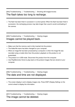 Page 207[264] TroubleshootingTroubleshootingShooting  still  images/movies
The flash takes too long to recharge.
The flash has been fired  in succession  in a short period. When the flash has been fired  in
succession, the recharging process  may take longer than  usual to avoid overheating of
the camera.
[265] Troubleshooting
TroubleshootingViewing  images
Images cannot be played back.
Make  sure  that the memory card  is fully inserted into the product.
The folder/file name  has been changed on your...