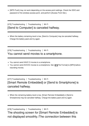 Page 210[WPS Push] may not work depending on the access point settings. Check the SSID and
password of the wireless access point,  and perform  [Access  Point Set.].
[275] Troubleshooting
TroubleshootingWi-Fi
[Send to Computer] is canceled halfway.
When the battery remaining level is low, [Send to Computer] may be canceled  halfway.
Charge the battery pack and try again.
[276] Troubleshooting
TroubleshootingWi-Fi
You cannot send movies to a smartphone.
You cannot  send XAVC S movies to a smartphone.
You cannot...