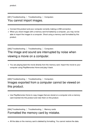 Page 212product.
[281] TroubleshootingTroubleshootingComputers
You cannot import images.
Connect this product and your  computer correctly making a USB connection.
When you shoot  images with a memory card  formatted by a computer,  you may not be
able to import the images to a computer.  Shoot using a memory card  formatted by this
product.
[282] Troubleshooting
TroubleshootingComputers
The image and sound are interrupted by noise when
viewing a movie on a computer.
You are  playing back the movie directly from...