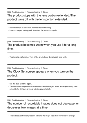 Page 214[288] TroubleshootingTroubleshootingOthers
The product stops with the lens portion extended./The
product turns off with the lens portion extended.
Do not attempt to force lens that has stopped moving.
Insert  a charged battery pack, then  turn the product on again.
[289] Troubleshooting
TroubleshootingOthers
The product becomes warm when you use it for a long
time.
This is not a malfunction. Turn off the product and do not use it for a while.
[290] Troubleshooting
TroubleshootingOthers
The Clock Set...