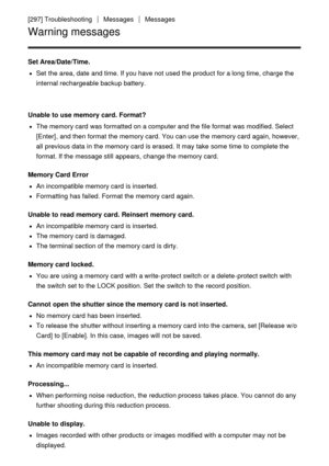 Page 217[297] TroubleshootingMessagesMessages
Warning messages
Set Area/Date/Time.
Set  the area, date  and time. If you have not used the product for a long time, charge the
internal rechargeable backup battery.
Unable to  use memory card. Format?
The memory card  was formatted on a computer and the file format was modified. Select
[Enter] , and then  format the memory card. You can use the memory card  again, however,
all  previous data  in the memory card  is erased. It may take some  time to complete the...