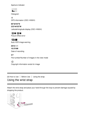 Page 25Aperture indicator
Histogram
GPS information  (DSC -HX90V)
90°44′55″N
233°44′55″W
Latitude/longitude display (DSC -HX90V)
Picture Effect error
Auto HDR image warning
2015-1-1 
10:37AM
Date of recording
3/7
File number/Number of images in the view  mode
Copyright information  exists for image
[4] How  to Use
Before  UseUsing the strap
Using the wrist strap
Attach the wrist strap and place your  hand through the loop to prevent damage caused by
dropping the product. 