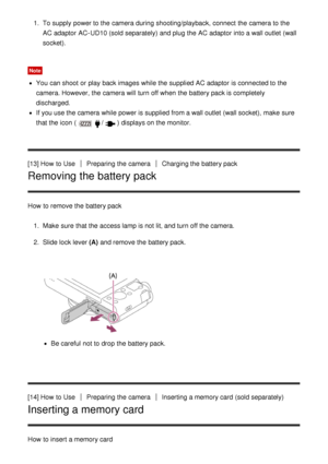 Page 341.  To supply power to the camera during shooting/playback, connect  the camera to the
AC adaptor AC-UD10 (sold separately)  and plug the AC adaptor into a wall outlet  (wall
socket).
Note
You can shoot  or play back images while the supplied AC adaptor is connected to the
camera. However, the camera will turn off when the battery pack is completely
discharged.
If you use the camera while power is supplied from a wall outlet  (wall socket),  make  sure
that the icon (
/) displays on the monitor.
[13] How...