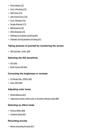 Page 5Drive Mode  [72]
Cont. Shooting  [73]
Self-timer [74]
Self-timer(Cont)  [75]
Cont. Bracket [76]
Single Bracket [77]
WB bracket [78]
DRO Bracket [79]
Settings for bracket shooting [80]
Indicator during bracket shooting [81]
Taking pictures of yourself by monitoring the screen
Self-portrait/ -timer  [82]
Selecting the ISO sensitivity
ISO [83]
Multi Frame NR  [84]
Correcting the brightness or contrast
D-Range  Opt. (DRO) [85]
Auto HDR [86]
Adjusting color tones
White Balance [87]
Capturing a basic white...