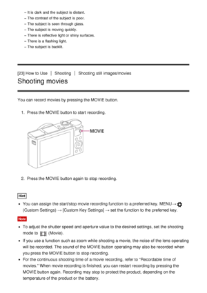 Page 44It is  dark  and the subject is  distant.
The  contrast of the subject is  poor.
The  subject is  seen through glass.
The  subject is  moving  quickly.
There is  reflective  light or shiny surfaces.
There is  a flashing  light.
The  subject is  backlit.
[23] How  to UseShootingShooting  still  images/movies
Shooting movies
You can record movies by pressing the MOVIE button.1.  Press the MOVIE button to start  recording.
2.  Press the MOVIE button again  to stop recording.
Hint
You can assign the...