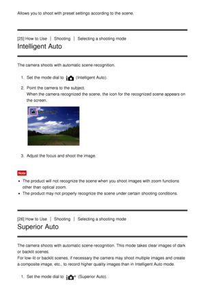 Page 46Allows you to shoot  with preset settings  according to the scene.
[25] How  to Use
ShootingSelecting a shooting mode
Intelligent Auto
The camera shoots  with automatic scene recognition.1.  Set  the mode  dial to 
 (Intelligent Auto ).
2 .  Point the camera to the subject.
When the camera recognized the scene,  the icon for the recognized scene appears on
the screen.
3.  Adjust the focus and shoot  the image.
Note
The product will not recognize the scene when you shoot  images with zoom  functions
other...