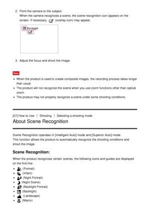 Page 472.  Point the camera to the subject.
When the camera recognizes a scene,  the scene recognition icon appears on the
screen. If necessary, 
 (overlay icon) may appear.
3.  Adjust the focus and shoot  the image.
Note
When the product is used to create composite images,  the recording process  takes longer
than  usual.
The product will not recognize the scene when you use zoom  functions  other than  optical
zoom.
The product may not properly recognize a scene under some  shooting conditions.
[27] How  to...