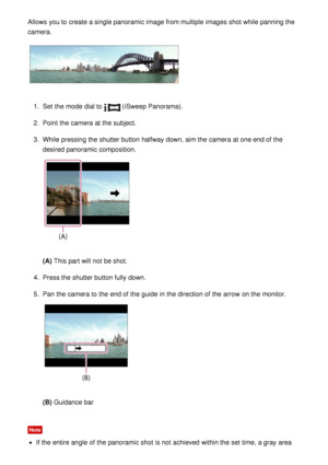 Page 50Allows you to create a single panoramic image from multiple  images shot while panning the
camera.
1.  Set  the mode  dial to  (iSweep Panorama ).
2 .  Point the camera at the subject.
3 .  While  pressing the shutter button halfway down, aim the camera at one end of the
desired panoramic composition.
(A)  This part will not be shot.
4 .  Press the shutter button fully down.
5 .  Pan the camera to the end of the guide  in the direction of the arrow  on the monitor.
(B)  Guidance bar
Note
If the entire...