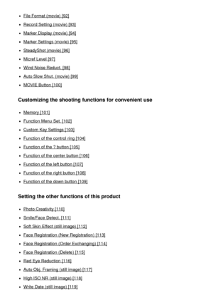 Page 6File Format (movie) [92]
Record Setting (movie) [93]
Marker Display (movie) [94]
Marker Settings (movie) [95]
SteadyShot (movie) [96]
Micref Level [97]
Wind Noise Reduct.  [98]
Auto Slow Shut. (movie) [99]
MOVIE Button [100]
Customizing the shooting functions for convenient use
Memory [101]
Function Menu  Set. [102]
Custom  Key Settings [103]
Function of the control  ring [104]
Function of the ? button [105]
Function of the center button [106]
Function of the left button [107]
Function of the right...