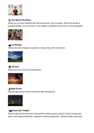 Page 52Adv.Sports Shooting:
Allows you to shoot  subjects with fast movements,  such as sports.  While  the shutter is
pressed halfway, the movement of the subject is predicted and the focus will be adjusted.
Landscape:
Shoots the entire  range of a scenery  in sharp  focus with vivid  colors.
Sunset:
Shoots the red  of the sunset  beautifully.
Night Scene :
Shoots night scenes without losing the dark  atmosphere.
Hand-held Twilight :
Shoots night scenes with less noise and blur without using a tripod. A burst...