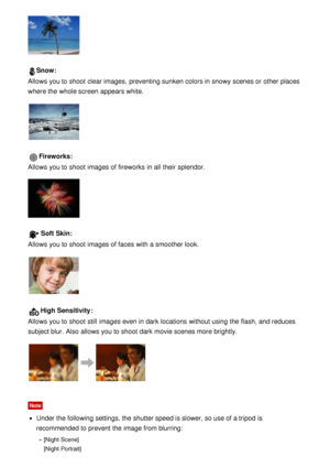 Page 54Snow:
Allows you to shoot  clear images,  preventing sunken colors in snowy scenes or other places
where the whole screen  appears white.
Fireworks:
Allows you to shoot  images of fireworks  in all  their  splendor.
Soft  Skin :
Allows you to shoot  images of faces with a smoother look.
High Sensitivity :
Allows you to shoot  still  images even in dark  locations  without using the flash, and reduces
subject blur.  Also  allows you to shoot  dark  movie scenes more brightly.
Note
Under the following...