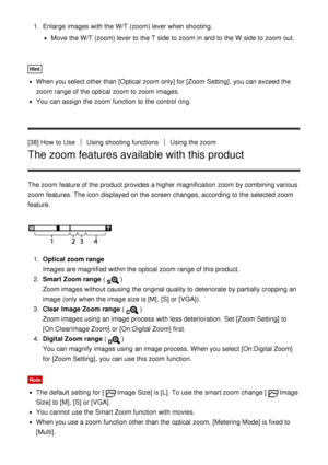 Page 591.  Enlarge  images with the W/T  (zoom) lever when shooting.
Move  the W/T (zoom) lever to the T  side to zoom  in and to the W  side to zoom  out.
Hint
When you select other than  [Optical zoom  only] for [Zoom Setting], you can exceed the
zoom  range of the optical zoom  to zoom  images.
You can assign the zoom  function  to the control  ring.
[38] How  to Use
Using shooting functionsUsing the zoom
The zoom features available with this product
The zoom  feature of the product provides a higher...