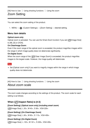 Page 60[39] How  to UseUsing shooting functionsUsing the zoom
Zoom Setting
You can select the zoom  setting  of the product.1.  MENU   →
 (Custom  Settings )  → [Zoom Setting] → desired setting.
Menu item details
Optical zoom only : 
Optical zoom  is activated. You can use the Smart Zoom function  if you set [
Image Size]
to [M], [S] or [VGA].
On:ClearImage Zoom : 
Even if the zoom  range of the optical zoom  is exceeded, the product magnifies images within
the range in which image quality does not deteriorate...