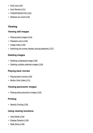 Page 7Grid Line [120]
Auto Review [121]
FINDER/MONITOR [122]
Release w/o Card [123]
Viewing
Viewing still images
Playing back images [124]
Playback zoom  [125]
Image Index  [126]
Switching the screen  display (during playback) [127]
Deleting images
Deleting a displayed image [128]
Deleting multiple  selected images [129]
Playing back movies
Playing back movies [130]
Motion  Shot Video [131]
Viewing panoramic images
Playing back panoramic images [132]
Printing
Specify Printing [133]
Using viewing functions
View...