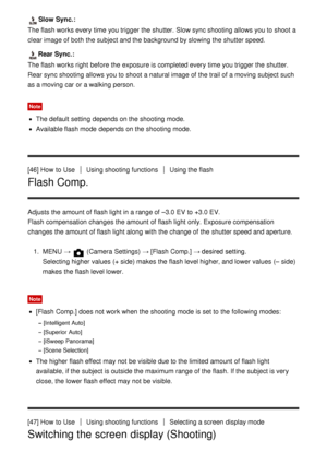 Page 64Slow Sync.:
The flash works every  time you trigger the shutter. Slow sync shooting allows you to shoot  a
clear image of both  the subject and the background by slowing the shutter speed.
Rear Sync.:
The flash works right  before the exposure is completed every  time you trigger the shutter.
Rear sync shooting allows you to shoot  a natural image of the trail of a moving subject such
as a moving car or a walking person.
Note
The default  setting  depends on the shooting mode.
Available flash mode...