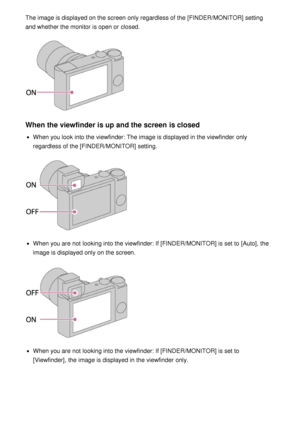 Page 67The image is displayed on the screen  only regardless of the [FINDER/MONITOR] setting
and whether the monitor is open or closed.
When the viewfinder is up and the screen is closed
When you look into the viewfinder: The image is displayed in the viewfinder  only
regardless of the [FINDER/MONITOR] setting.
When you are  not looking into the viewfinder: If [FINDER/MONITOR]  is set to [Auto], the
image is displayed only on the screen.
When you are  not looking into the viewfinder: If [FINDER/MONITOR]  is set...