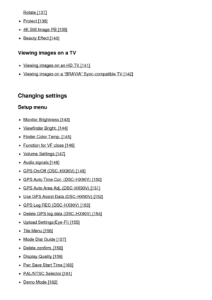 Page 8Rotate [137]
Protect  [138]
4K Still Image PB [139]
Beauty Effect [140]
Viewing images on a TV
Viewing  images on an HD  TV [141]
Viewing  images on a “BRAVIA” Sync-compatible TV [142]
Changing settings
Setup menu
Monitor Brightness [143]
Viewfinder Bright. [144]
Finder Color Temp. [145]
Function for VF close [146]
Volume Settings [147]
Audio signals [148]
GPS On/Off  (DSC -HX90V)  [149]
GPS Auto Time Cor. (DSC -HX90V)  [150]
GPS Auto Area Adj. (DSC -HX90V)  [151]
Use GPS Assist Data (DSC -HX90V)  [152]...