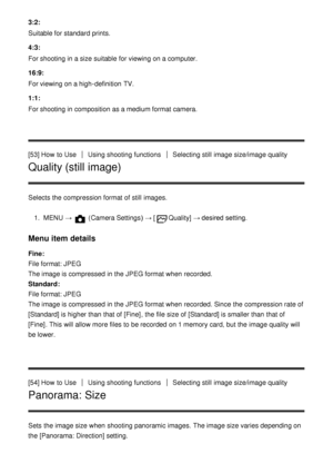 Page 723:2:
Suitable for standard prints.
4:3:
For shooting in a size suitable  for viewing on a computer.
16:9:
For viewing on a high-definition  TV.
1:1:
For shooting in composition as a medium format camera.
[53] How  to Use
Using shooting functionsSelecting still  image size/image quality
Quality (still image)
Selects the compression format of still  images.1.  MENU  → 
 (Camera Settings )  → [Quality] → desired setting.
Menu item details
Fine: 
File format: JPEG 
The image is compressed  in the JPEG format...