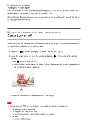 Page 75by rotating the control  wheel.
Expand Flexible Spot:
If the product fails to focus on the single selected point,  it uses the focus points around the
flexible spot as the second priority  area  to achieve  focus.
On the Flexible  Spot shooting screen, you can change the size of the AF range finder  frame
by rotating the control  wheel.
[58] How  to Use
Using shooting functionsAdjusting the focus
Center Lock-on AF
When you press  the center button, the camera detects the subject positioned in the center...