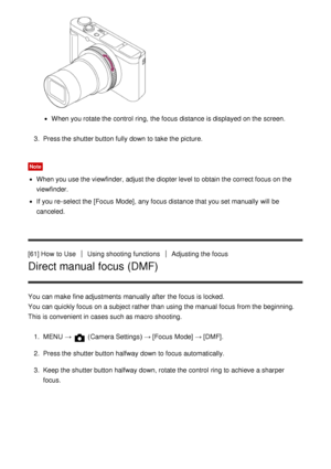 Page 77When you rotate the control  ring,  the focus distance is displayed on the screen.
3 .  Press the shutter button fully down to take the picture.
Note
When you use the viewfinder, adjust the diopter level to obtain the correct focus on the
viewfinder.
If you re-select the [Focus  Mode], any focus distance that you set manually  will be
canceled.
[61] How  to Use
Using shooting functionsAdjusting the focus
Direct manual focus (DMF)
You can make  fine adjustments manually  after  the focus is locked. 
You...