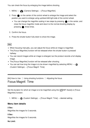 Page 79You can check the focus by enlarging the image before shooting.
1.  MENU  →  (Camera Settings)  → [Focus  Magnifier] .
2 .  Press 
 on the center of the control  wheel to enlarge the image and select the
position  you want to enlarge using up/down/left/right side of the control  wheel.
You can change the magnifier scaling in two steps by pressing  in the center, and
close the focus magnifier mode  and return to the normal shooting display by
pressing 
 three times.
3 .  Confirm  the focus.
4 .  Press the...