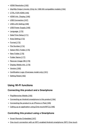 Page 9HDMI Resolution [163]
24p/60p Output  (movie) (Only for 1080 60i compatible models) [164]
CTRL FOR HDMI [165]
HDMI Info.  Display [166]
USB Connection [167]
USB LUN  Setting [168]
USB Power Supply [169]
Language  [170]
Date/Time Setup [171]
Area Setting [172]
Format [173]
File Number [174]
Select REC Folder [175]
New  Folder [176]
Folder Name [177]
Recover Image DB [178]
Display Media Info.  [179]
Version  [180]
Certification Logo (Overseas model only) [181]
Setting Reset [182]
Using Wi-Fi functions...