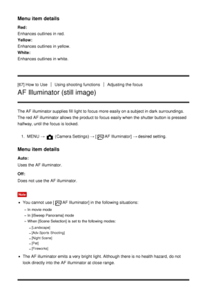 Page 81Menu item details
Red: 
Enhances  outlines  in red.
Yellow:  
Enhances  outlines  in yellow.
White : 
Enhances  outlines  in white.
[67] How  to Use
Using shooting functionsAdjusting the focus
AF Illuminator (still image)
The AF illuminator supplies fill  light to focus more easily on a subject in dark  surroundings.
The red  AF illuminator allows the product to focus easily when the shutter button is pressed
halfway, until the focus is locked.
1.  MENU  → 
 (Camera Settings )  → [AF Illuminator] →...