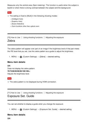 Page 83Measures only the central  area  (Spot metering).  This function  is useful when the subject is
backlit or when there is strong contrast between the subject and the background.
Note
The setting  is fixed to [Multi] in the following shooting modes:
[Intelligent Auto]
[Superior Auto]
[Scene Selection]
Zoom functions  other than  optical zoom
[70] How  to UseUsing shooting functionsAdjusting the exposure
Zebra
The zebra  pattern will appear over  part of an image if the brightness level of that part meets...