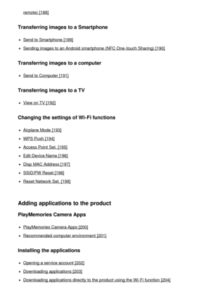 Page 10remote)  [188]
Transferring images to a Smartphone
Send to Smartphone  [189]
Sending images to an Android  smartphone (NFC One-touch  Sharing) [190]
Transferring images to a computer
Send to Computer [191]
Transferring images to a TV
View on TV [192]
Changing the settings of Wi-Fi functions
Airplane Mode  [193]
WPS Push [194]
Access Point Set. [195]
Edit Device Name [196]
Disp  MAC Address [197]
SSID/PW Reset [198]
Reset Network Set. [199]
Adding applications to the product
PlayMemories Camera Apps...