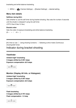 Page 91bracketing and white balance  bracketing.
1.  MENU   →  (Camera Settings )  → [Bracket Settings]  → desired setting.
Menu item details
Selftimer during Brkt :
Sets  whether to use the self-timer during bracket shooting. Also  sets the number of seconds
until the shutter is released if using the self-timer. 
(OFF/ 2 Sec/5 Sec /10 Sec )
Bracket order :
Sets  the order of exposure bracketing and white balance  bracketing. 
(0→ → /→0→ )
[81] How  to Use
Using shooting functionsSelecting a drive mode...