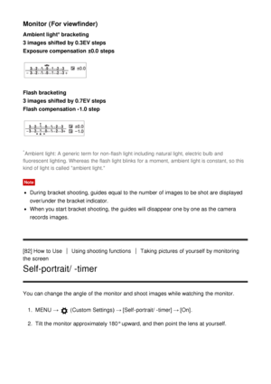 Page 92Monitor (For viewfinder)
Ambient light* bracketing 
3 images  shifted by 0.3EV steps 
Exposure compensation ±0.0  steps
Flash bracketing
3 images  shifted by 0.7EV steps 
Flash compensation -1.0 step
*Ambient  light: A  generic  term for non -flash light including  natural light, electric bulb and
fluorescent lighting. Whereas  the flash light blinks for a moment, ambient light is constant, so this
kind of light is called  ambient light.
Note
During  bracket shooting, guides  equal  to the number of...