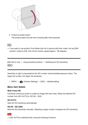 Page 933.  Press the shutter button.
The product starts  the self-timer shooting after  three seconds.
Hint
If you want to use another Drive Mode  than  the 3-second self-timer mode, first set [Self -
portrait/ -timer] to [Off] , then  tilt the monitor upward approx. 180 degrees.
[83] How  to Use
Using shooting functionsSelecting the ISO sensitivity
ISO
Sensitivity  to light is expressed by the ISO number (recommended exposure index).  The
larger the number, the higher the sensitivity. 1.  MENU  → 
 (Camera...
