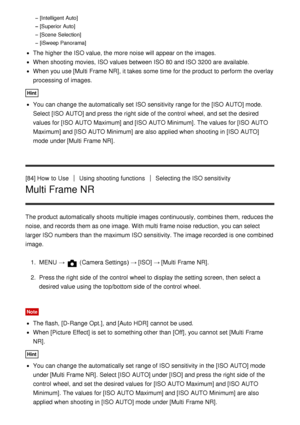 Page 94[Intelligent Auto]
[Superior Auto]
[Scene Selection]
[iSweep Panorama]
The higher the ISO value, the more noise will appear on the images.
When shooting movies,  ISO values between ISO 80 and ISO 3200 are  available.
When you use [Multi Frame NR], it takes some  time for the product to perform  the overlay
processing of images.
Hint
You can change the automatically set ISO sensitivity range for the [ISO  AUTO] mode.
Select [ISO  AUTO] and press  the right  side of the control  wheel, and set the desired...