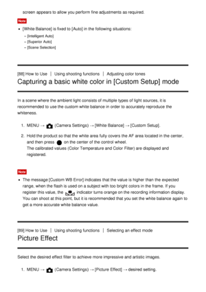 Page 98screen  appears to allow you perform  fine adjustments as required.
Note
[White Balance] is fixed to [ Auto] in the following situations:
[Intelligent Auto]
[Superior Auto]
[Scene Selection]
[88] How  to UseUsing shooting functionsAdjusting color tones
Capturing a basic white color in [Custom Setup] mode
In a scene where the ambient light consists of multiple  types of light sources, it is
recommended to use the custom white balance  in order to accurately reproduce  the
whiteness.
1.  MENU  → 
 (Camera...