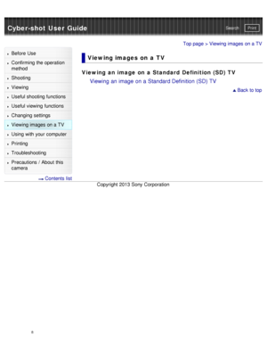 Page 13Cyber-shot User GuidePrint
Search
Before  Use
Confirming the operation
method
Shooting
Viewing
Useful shooting functions
Useful viewing  functions
Changing  settings
Viewing images on a TV
Using with your  computer
Printing
Troubleshooting
Precautions  /  About  this
camera
  Contents  list
Top page > Viewing images on a TV
Viewing images  on  a  TV
Viewing an image on a Standard  Definition (SD) TV
Viewing an image on a Standard Definition (SD) TV
 Back to top
Copyright  2013 Sony  Corporation
8  