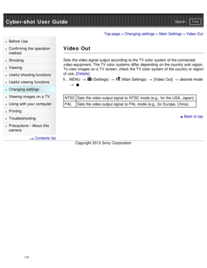 Page 123Cyber-shot User GuidePrint
Search
Before  Use
Confirming the operation
method
Shooting
Viewing
Useful shooting functions
Useful viewing  functions
Changing  settings
Viewing images on a TV
Using with your  computer
Printing
Troubleshooting
Precautions  /  About  this
camera
  Contents  list
Top page  > Changing  settings  > Main Settings  > Video Out
Video Out
Sets  the video signal  output according  to the TV  color system of the connected
video equipment.  The TV  color systems  differ depending  on...