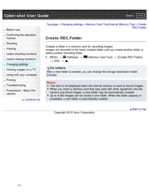 Page 132Cyber-shot User GuidePrint
Search
Before  Use
Confirming the operation
method
Shooting
Viewing
Useful shooting functions
Useful viewing  functions
Changing  settings
Viewing images on a TV
Using with your  computer
Printing
Troubleshooting
Precautions  /  About  this
camera
  Contents  list
Top page  > Changing  settings  > Memory  Card Tool/Internal Memory  Tool  > Create
REC.Folder
Create REC.Folder
Creates a folder in a memory  card  for recording images.
Images  are recorded  in the newly created...