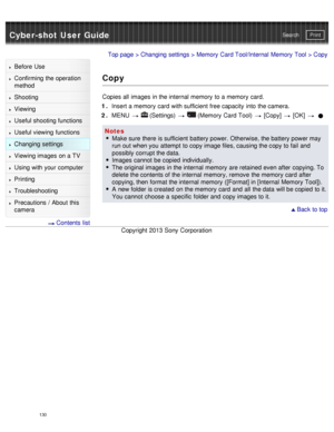 Page 135Cyber-shot User GuidePrint
Search
Before  Use
Confirming the operation
method
Shooting
Viewing
Useful shooting functions
Useful viewing  functions
Changing  settings
Viewing images on a TV
Using with your  computer
Printing
Troubleshooting
Precautions  /  About  this
camera
  Contents  list
Top page  > Changing  settings  > Memory  Card Tool/Internal Memory  Tool  > Copy
Copy
Copies all  images in the internal  memory  to a memory  card.
1 .  Insert a memory  card  with sufficient  free capacity  into...