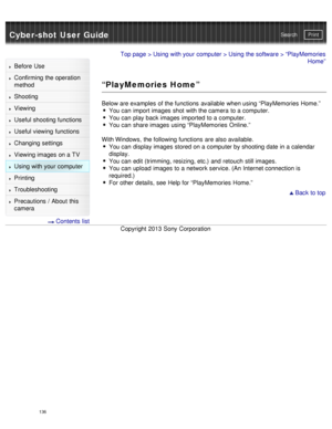 Page 141Cyber-shot User GuidePrint
Search
Before  Use
Confirming the operation
method
Shooting
Viewing
Useful shooting functions
Useful viewing  functions
Changing  settings
Viewing images on a TV
Using with your  computer
Printing
Troubleshooting
Precautions  /  About  this
camera
  Contents  list
Top page  > Using with your  computer  > Using the software > “PlayMemories
Home”
“PlayMemories Home”
Below are examples  of the functions  available  when using “PlayMemories  Home.”You can  import images shot with...