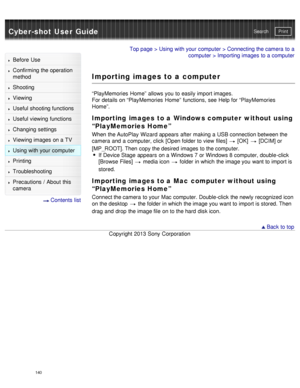Page 145Cyber-shot User GuidePrint
Search
Before  Use
Confirming the operation
method
Shooting
Viewing
Useful shooting functions
Useful viewing  functions
Changing  settings
Viewing images on a TV
Using with your  computer
Printing
Troubleshooting
Precautions  /  About  this
camera
  Contents  list
Top page  > Using with your  computer  > Connecting the camera  to a
computer  > Importing images to a computer
Importing images to a computer
“PlayMemories  Home”  allows you  to easily import images.
For details on...