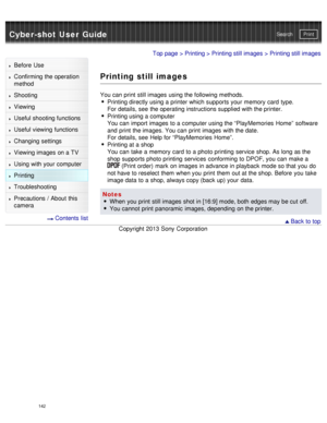 Page 147Cyber-shot User GuidePrint
Search
Before  Use
Confirming the operation
method
Shooting
Viewing
Useful shooting functions
Useful viewing  functions
Changing  settings
Viewing images on a TV
Using with your  computer
Printing
Troubleshooting
Precautions  /  About  this
camera
  Contents  list
Top page  > Printing  > Printing still images > Printing still images
Printing still images
You can  print  still images using the following methods.
Printing directly using a printer which supports your  memory  card...