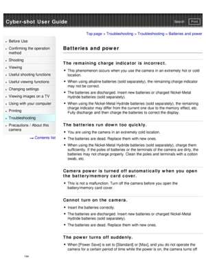 Page 149Cyber-shot User GuidePrint
Search
Before  Use
Confirming the operation
method
Shooting
Viewing
Useful shooting functions
Useful viewing  functions
Changing  settings
Viewing images on a TV
Using with your  computer
Printing
Troubleshooting
Precautions  /  About  this
camera
  Contents  list
Top page  > Troubleshooting  > Troubleshooting > Batteries  and  power
Batteries and power
The remaining charge indicator  is  incorrect.
This phenomenon occurs  when you  use  the camera  in an extremely  hot or...