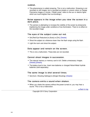 Page 153reddish.
This phenomenon is called  smearing. This is not a malfunction. Smearing  is not
recorded  on still images, but is recorded  as streaks or uneven  colors  on Sweep
Panorama  images or movies. (“Bright  areas” refers to the sun  or electric lights
which are much brighter than  surroundings.)
Noise appears in the image when  you  view the screen in a
dark place.
The camera  is attempting  to increase the visibility of the screen  by temporarily
brightening  the image under conditions of low...